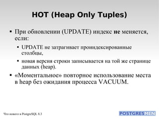 HOT (Heap Only Tuples)‏ При обновлении (UPDATE) индекс  не  меняется, если: UPDATE не затрагивает проиндексированные столбцы, новая версия строки записывается на той же странице данных (heap). «Моментальное» повторное использование места в heap без ожидания процесса VACUUM. 