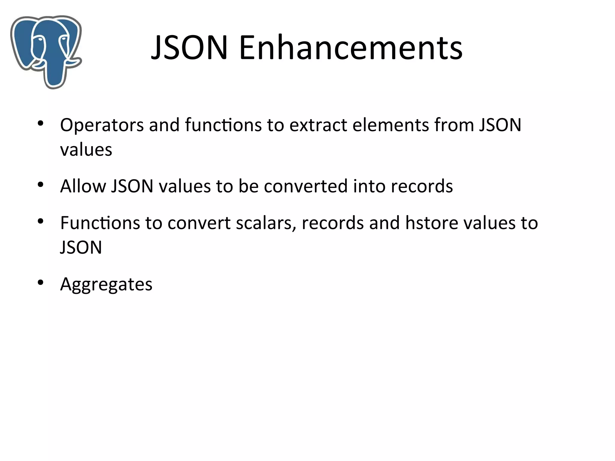 JSON Enhancements
●

●

●

●

Operators and functions to extract elements from JSON
values
Allow JSON values to be converted into records
Functions to convert scalars, records and hstore values to
JSON
Aggregates

 