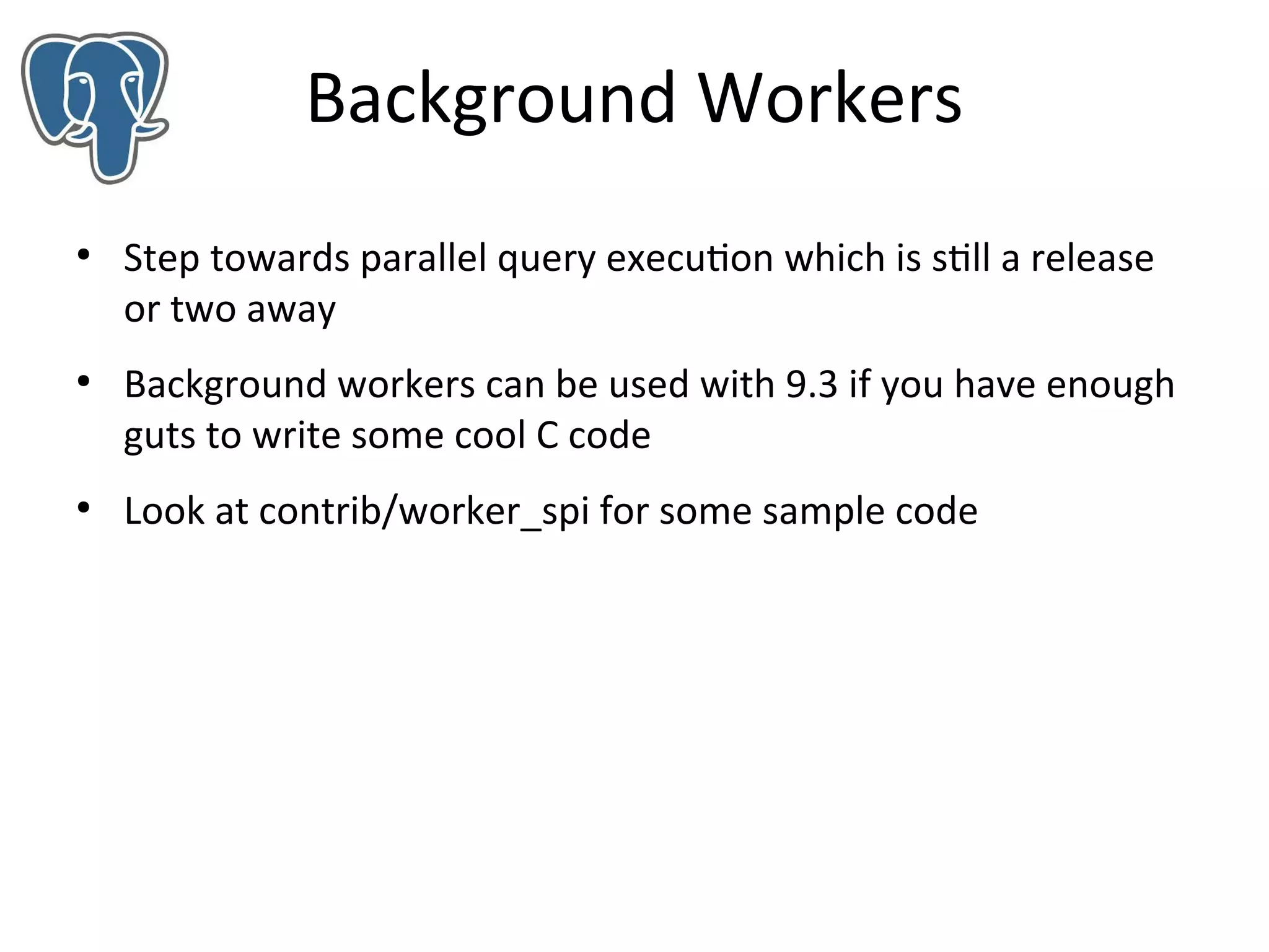 Background Workers
●

●

●

Step towards parallel query execution which is still a release
or two away
Background workers can be used with 9.3 if you have enough
guts to write some cool C code
Look at contrib/worker_spi for some sample code

 