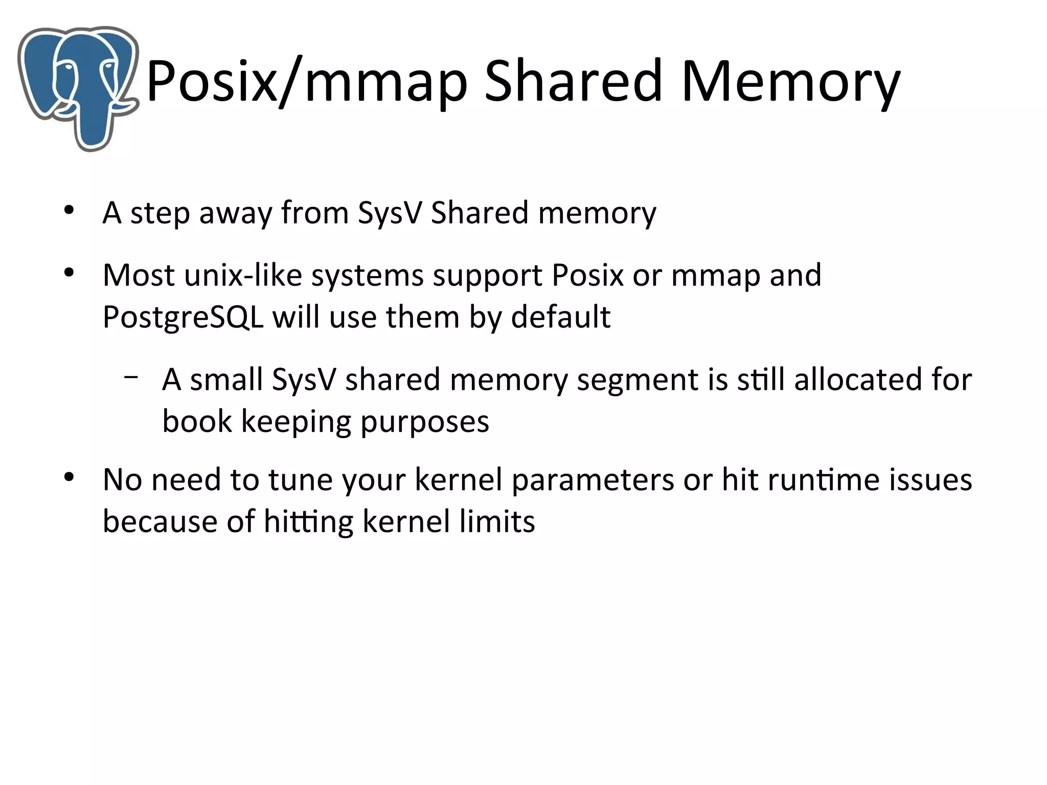 Posix/mmap Shared Memory
●

●

A step away from SysV Shared memory
Most unix-like systems support Posix or mmap and
PostgreSQL will use them by default
–

●

A small SysV shared memory segment is still allocated for
book keeping purposes

No need to tune your kernel parameters or hit runtime issues
because of hitting kernel limits

 