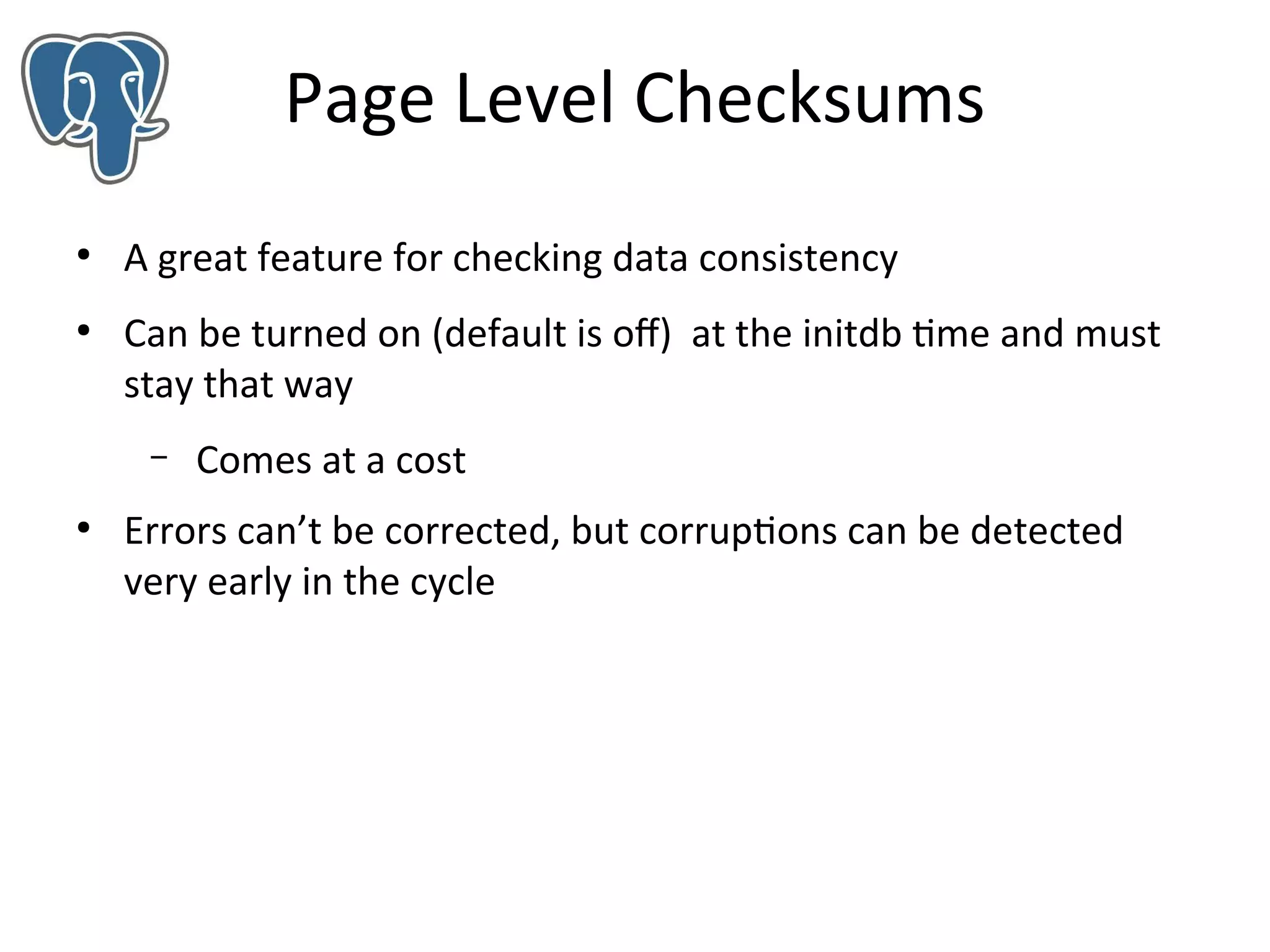 Page Level Checksums
●

●

A great feature for checking data consistency
Can be turned on (default is of) at the initdb time and must
stay that way
–

●

Comes at a cost

Errors can’t be corrected, but corruptions can be detected
very early in the cycle

 