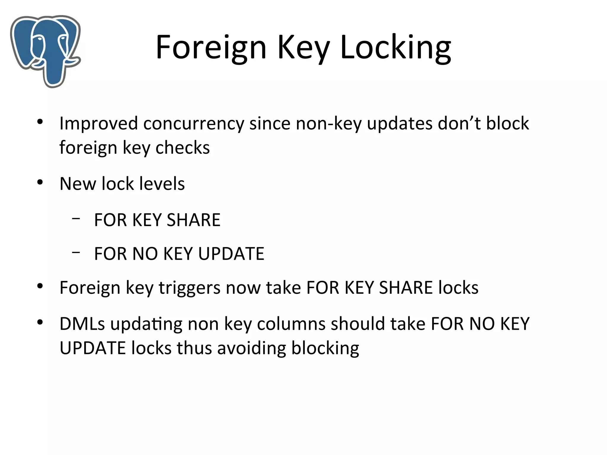 Foreign Key Locking
●

●

Improved concurrency since non-key updates don’t block
foreign key checks
New lock levels
–
–

●

●

FOR KEY SHARE
FOR NO KEY UPDATE

Foreign key triggers now take FOR KEY SHARE locks
DMLs updating non key columns should take FOR NO KEY
UPDATE locks thus avoiding blocking

 