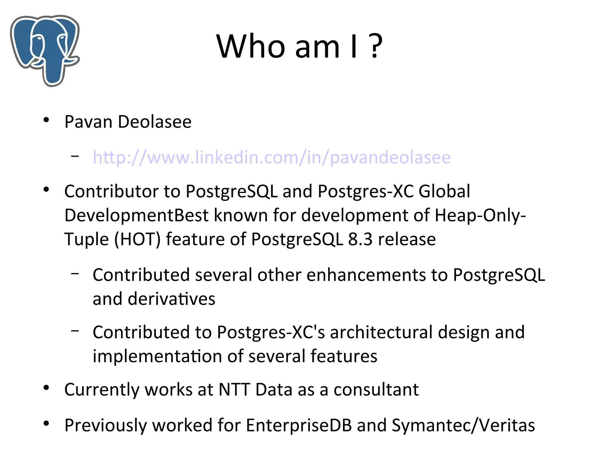 Who am I ?


Pavan Deolasee
–



http://www.linkedin.com/in/pavandeolasee

Contributor to PostgreSQL and Postgres-XC Global
DevelopmentBest known for development of Heap-OnlyTuple (HOT) feature of PostgreSQL 8.3 release
–

Contributed several other enhancements to PostgreSQL
and derivatives

–

Contributed to Postgres-XC's architectural design and
implementation of several features



Currently works at NTT Data as a consultant



Previously worked for EnterpriseDB and Symantec/Veritas

 