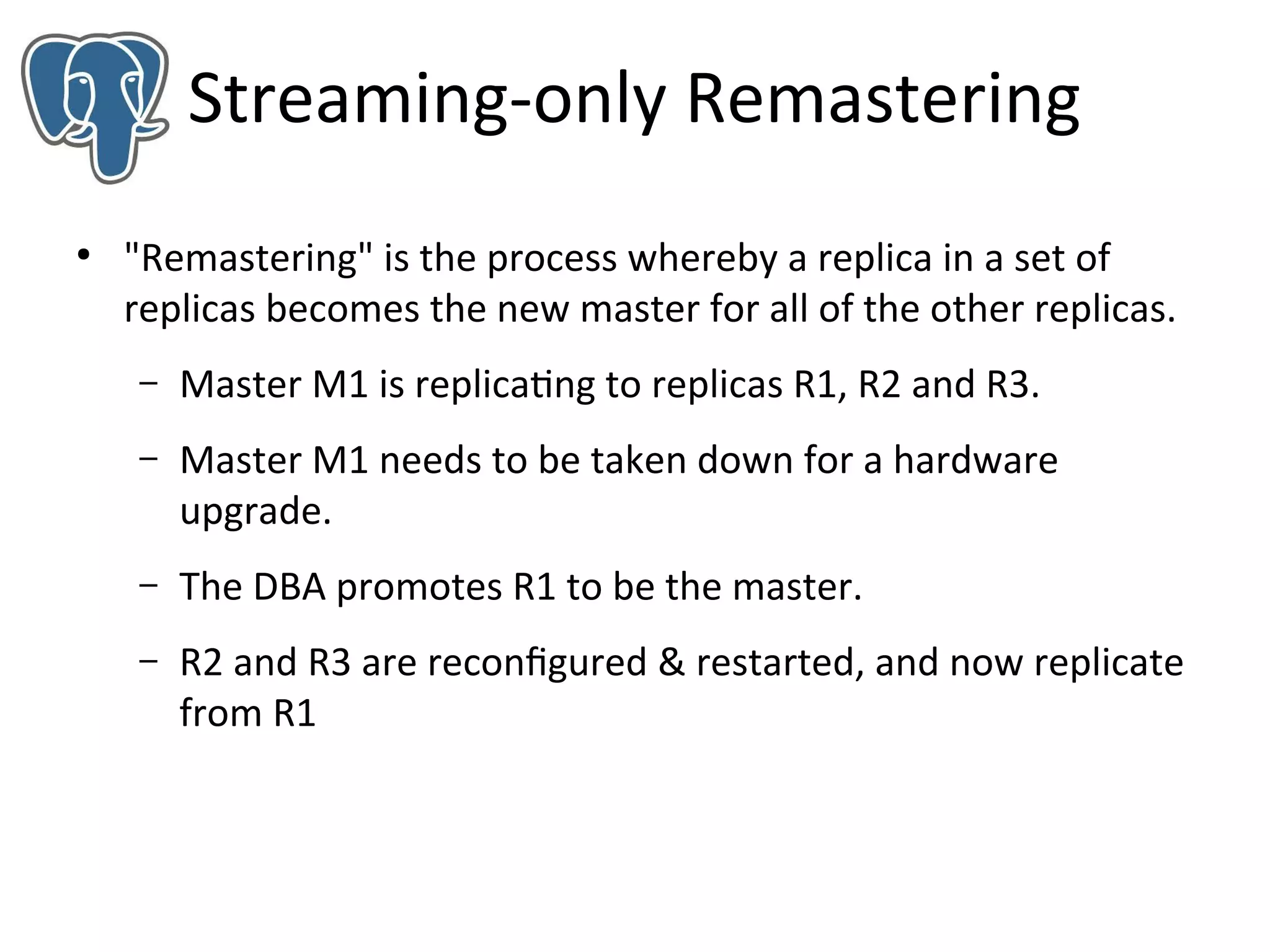 Streaming-only Remastering
●

"Remastering" is the process whereby a replica in a set of
replicas becomes the new master for all of the other replicas.
–

Master M1 is replicating to replicas R1, R2 and R3.

–

Master M1 needs to be taken down for a hardware
upgrade.

–

The DBA promotes R1 to be the master.

–

R2 and R3 are reconfigured & restarted, and now replicate
from R1

 