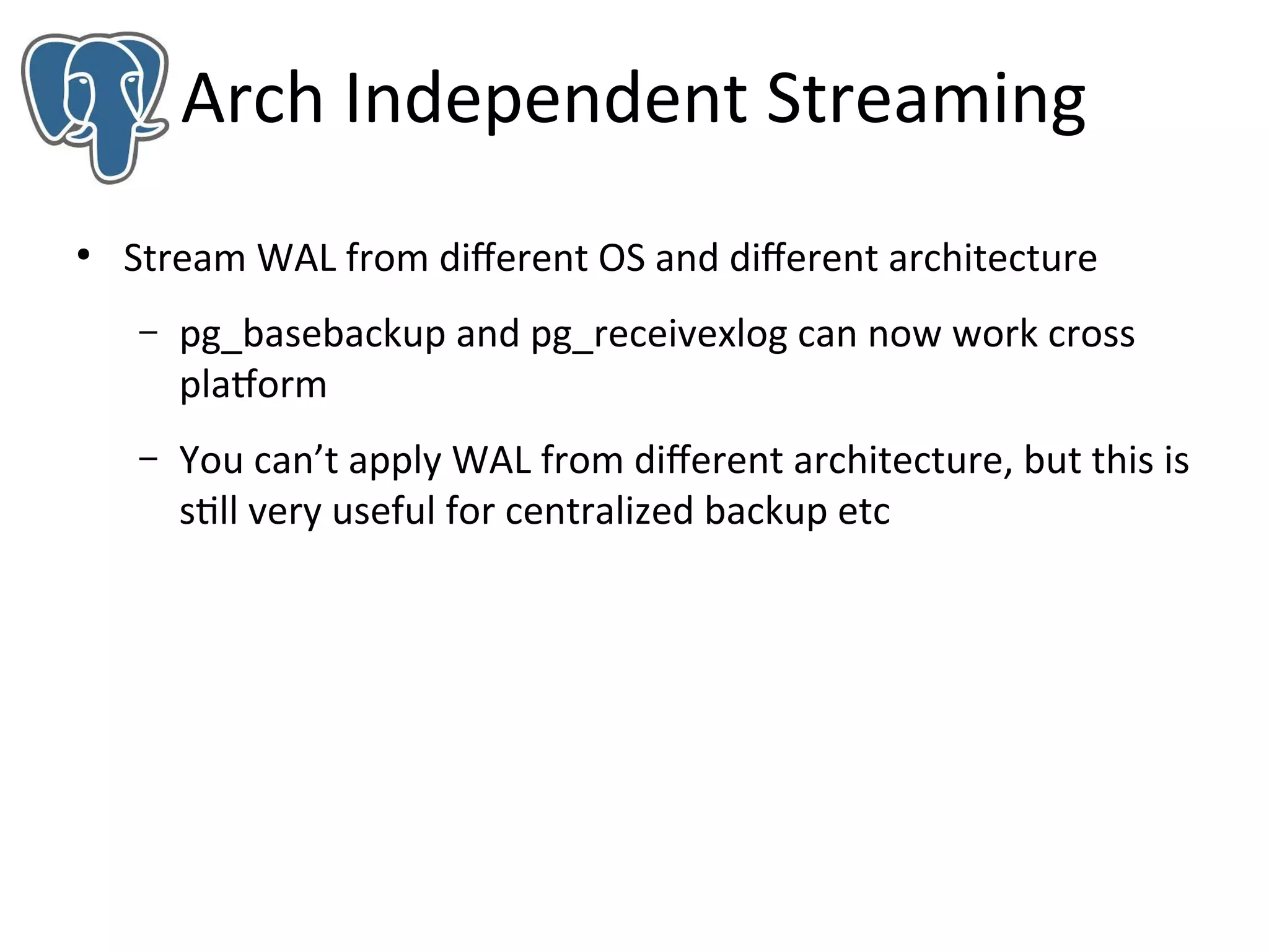 Arch Independent Streaming
●

Stream WAL from diferent OS and diferent architecture
–

pg_basebackup and pg_receivexlog can now work cross
platform

–

You can’t apply WAL from diferent architecture, but this is
still very useful for centralized backup etc

 