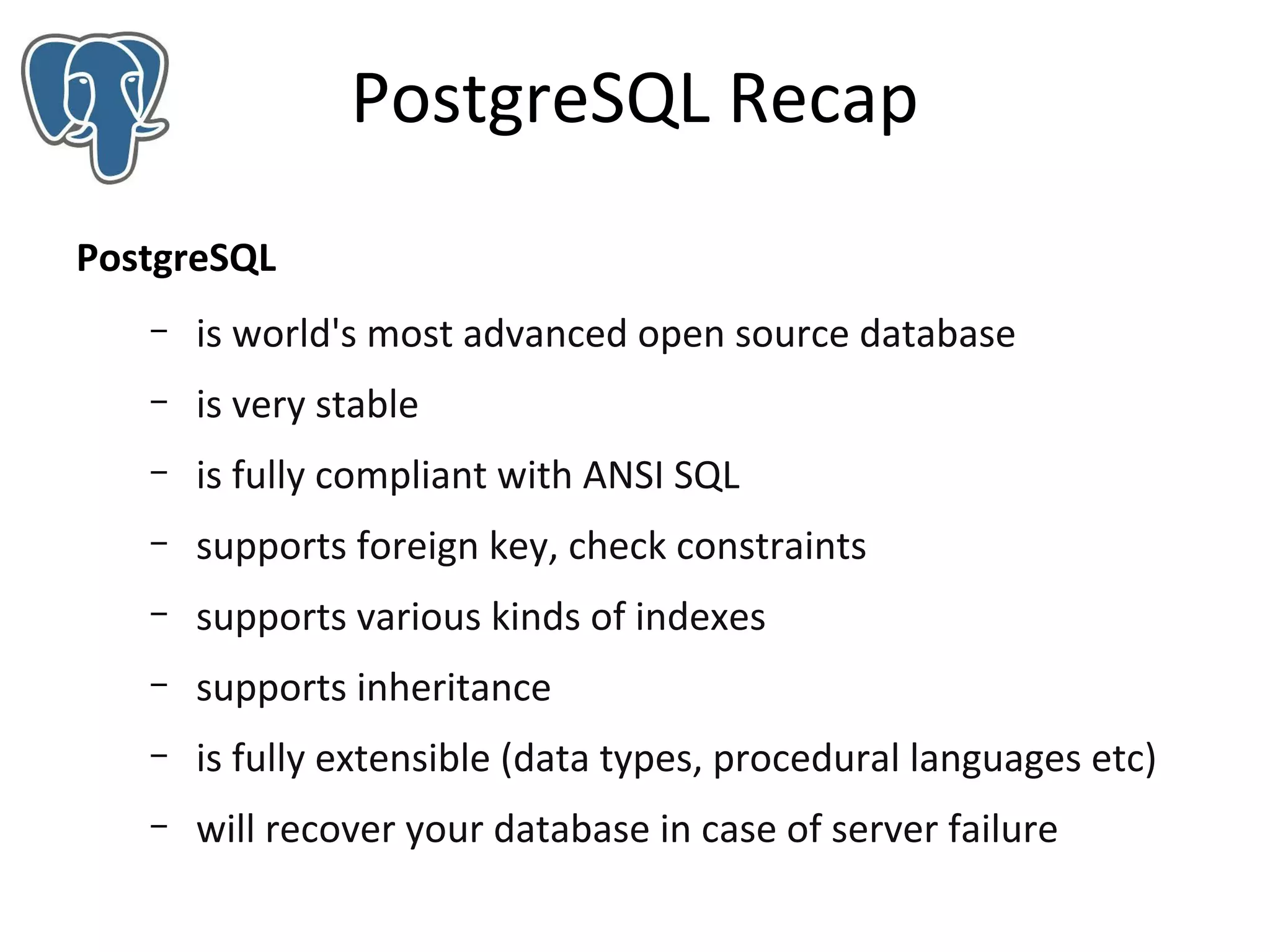 PostgreSQL Recap
PostgreSQL
–

is world's most advanced open source database

–

is very stable

–

is fully compliant with ANSI SQL

–

supports foreign key, check constraints

–

supports various kinds of indexes

–

supports inheritance

–

is fully extensible (data types, procedural languages etc)

–

will recover your database in case of server failure

 