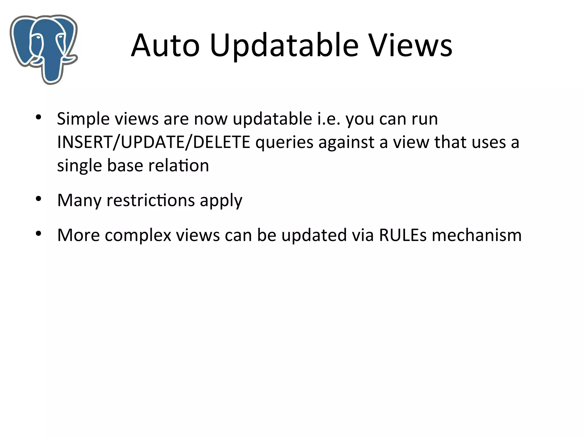 Auto Updatable Views
●

Simple views are now updatable i.e. you can run
INSERT/UPDATE/DELETE queries against a view that uses a
single base relation

●

Many restrictions apply

●

More complex views can be updated via RULEs mechanism

 