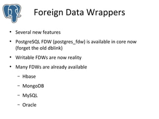 Foreign Data Wrappers
●

●

Several new features
PostgreSQL FDW (postgres_fdw) is available in core now
(forget the old dblink)

●

Writable FDWs are now reality

●

Many FDWs are already available
–

Hbase

–

MongoDB

–

MySQL

–

Oracle

 