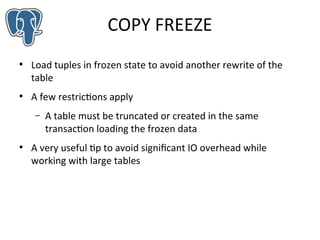 COPY FREEZE
●

●

Load tuples in frozen state to avoid another rewrite of the
table
A few restrictions apply
–

●

A table must be truncated or created in the same
transaction loading the frozen data

A very useful tip to avoid significant IO overhead while
working with large tables

 