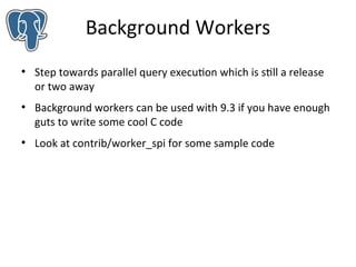 Background Workers
●

●

●

Step towards parallel query execution which is still a release
or two away
Background workers can be used with 9.3 if you have enough
guts to write some cool C code
Look at contrib/worker_spi for some sample code

 