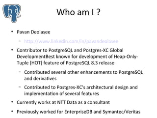 Who am I ?


Pavan Deolasee
–



http://www.linkedin.com/in/pavandeolasee

Contributor to PostgreSQL and Postgres-XC Global
DevelopmentBest known for development of Heap-OnlyTuple (HOT) feature of PostgreSQL 8.3 release
–

Contributed several other enhancements to PostgreSQL
and derivatives

–

Contributed to Postgres-XC's architectural design and
implementation of several features



Currently works at NTT Data as a consultant



Previously worked for EnterpriseDB and Symantec/Veritas

 