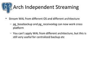 Arch Independent Streaming
●

Stream WAL from diferent OS and diferent architecture
–

pg_basebackup and pg_receivexlog can now work cross
platform

–

You can’t apply WAL from diferent architecture, but this is
still very useful for centralized backup etc

 