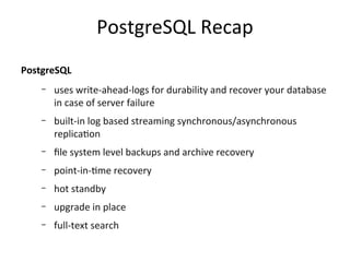 PostgreSQL Recap
PostgreSQL
–

uses write-ahead-logs for durability and recover your database
in case of server failure

–

built-in log based streaming synchronous/asynchronous
replication

–

file system level backups and archive recovery

–

point-in-time recovery

–

hot standby

–

upgrade in place

–

full-text search

 