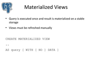 Materialized Views
●

●

Query is executed once and result is materialized on a stable
storage
Views must be refreshed manually

CREATE MATERIALIZED VIEW
..
AS query [ WITH [ NO ] DATA ]

 