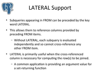 LATERAL Support
●

●

Subqueries appearing in FROM can be preceded by the key
word LATERAL.
This allows them to reference columns provided by
preceding FROM items.
–

●

Without LATERAL, each subquery is evaluated
independently and so cannot cross-reference any
other FROM item.

LATERAL is primarily useful when the cross-referenced
column is necessary for computing the row(s) to be joined.
–

A common application is providing an argument value for
a set-returning function

 