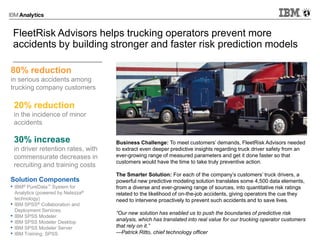 • IBM® PureData™ System for
Analytics (powered by Netezza®
technology)
• IBM SPSS® Collaboration and
Deployment Services
• IBM SPSS Modeler
• IBM SPSS Modeler Desktop
• IBM SPSS Modeler Server
• IBM Training: SPSS
80% reduction
in serious accidents among
trucking company customers
Solution Components
Business Challenge: To meet customers’ demands, FleetRisk Advisors needed
to extract even deeper predictive insights regarding truck driver safety from an
ever-growing range of measured parameters and get it done faster so that
customers would have the time to take truly preventive action.
The Smarter Solution: For each of the company’s customers’ truck drivers, a
powerful new predictive modeling solution translates some 4,500 data elements,
from a diverse and ever-growing range of sources, into quantitative risk ratings
related to the likelihood of on-the-job accidents, giving operators the cue they
need to intervene proactively to prevent such accidents and to save lives.
“Our new solution has enabled us to push the boundaries of predictive risk
analysis, which has translated into real value for our trucking operator customers
that rely on it.”
—Patrick Ritto, chief technology officer
20% reduction
in the incidence of minor
accidents
30% increase
in driver retention rates, with
commensurate decreases in
recruiting and training costs
FleetRisk Advisors helps trucking operators prevent more
accidents by building stronger and faster risk prediction models
 