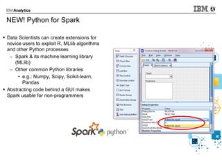NEW! Python for Spark
 Data Scientists can create extensions for
novice users to exploit R, MLlib algorithms
and other Python processes
 Spark & its machine learning library
(MLlib)
 Other common Python libraries
• e.g.: Numpy, Scipy, Scikit-learn,
Pandas
 Abstracting code behind a GUI makes
Spark usable for non-programmers
 