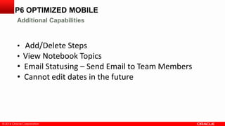 © 2014 Oracle Corporation
• Add/Delete Steps
• View Notebook Topics
• Email Statusing – Send Email to Team Members
• Cannot edit dates in the future
P6 OPTIMIZED MOBILE
Additional Capabilities
 