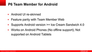 © 2014 Oracle Corporation
P6 Team Member for Android
 Android UI re-skinned
 Feature parity with Team Member Web
 Supports Android version >= Ice Cream Sandwich 4.0
 Works on Android Phones (No offline support); Not
supported on Android Tablets
 