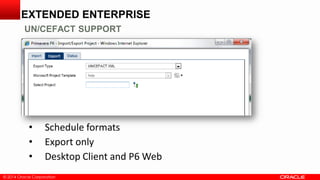 © 2014 Oracle Corporation© 2014 Oracle Corporation
• Schedule formats
• Export only
• Desktop Client and P6 Web
EXTENDED ENTERPRISE
UN/CEFACT SUPPORT
 