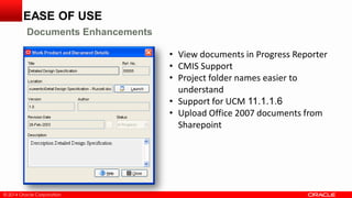 © 2014 Oracle Corporation
• View documents in Progress Reporter
• CMIS Support
• Project folder names easier to
understand
• Support for UCM 11.1.1.6
• Upload Office 2007 documents from
Sharepoint
EASE OF USE
Documents Enhancements
 