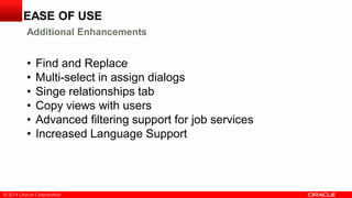© 2014 Oracle Corporation
• Find and Replace
• Multi-select in assign dialogs
• Singe relationships tab
• Copy views with users
• Advanced filtering support for job services
• Increased Language Support
EASE OF USE
Additional Enhancements
 
