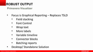 © 2014 Oracle Corporation© 2014 Oracle Corporation
• Focus is Graphical Reporting – Replaces TSLD
• Field stacking
• Font Control
• Wrap text
• More labels
• Variable timeline
• Connector blocks
• Batching reports
• Desktop/ Standalone Solution
ROBUST OUTPUT
Primavera Visualizer
 