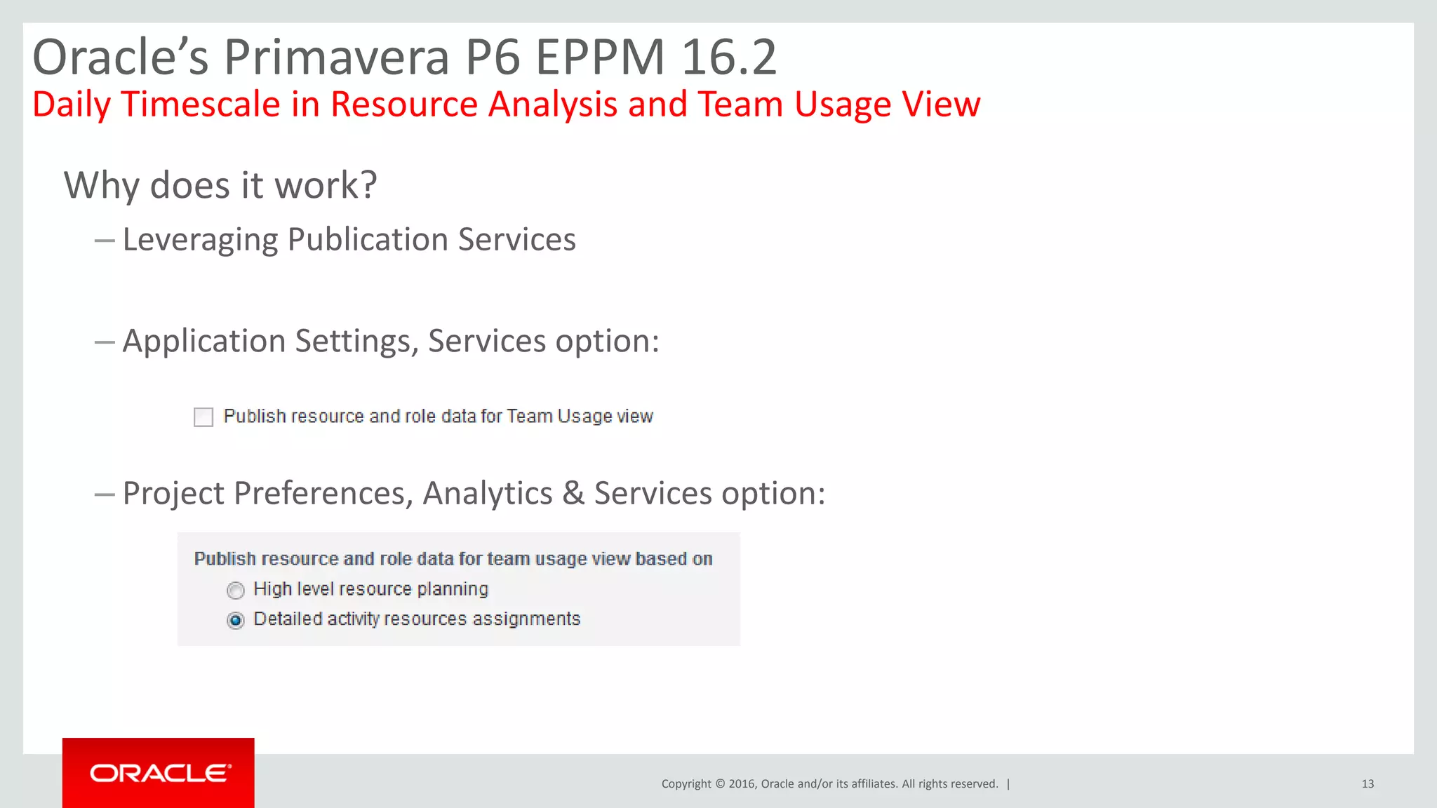 Copyright © 2016, Oracle and/or its affiliates. All rights reserved. |
Why does it work?
– Leveraging Publication Services
– Application Settings, Services option:
– Project Preferences, Analytics & Services option:
13
Oracle’s Primavera P6 EPPM 16.2
Daily Timescale in Resource Analysis and Team Usage View
 
