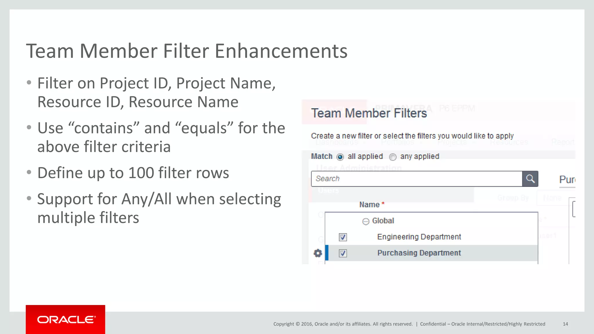 Copyright © 2016, Oracle and/or its affiliates. All rights reserved. |
Team Member Filter Enhancements
• Filter on Project ID, Project Name,
Resource ID, Resource Name
• Use “contains” and “equals” for the
above filter criteria
• Define up to 100 filter rows
• Support for Any/All when selecting
multiple filters
Confidential – Oracle Internal/Restricted/Highly Restricted 14
 