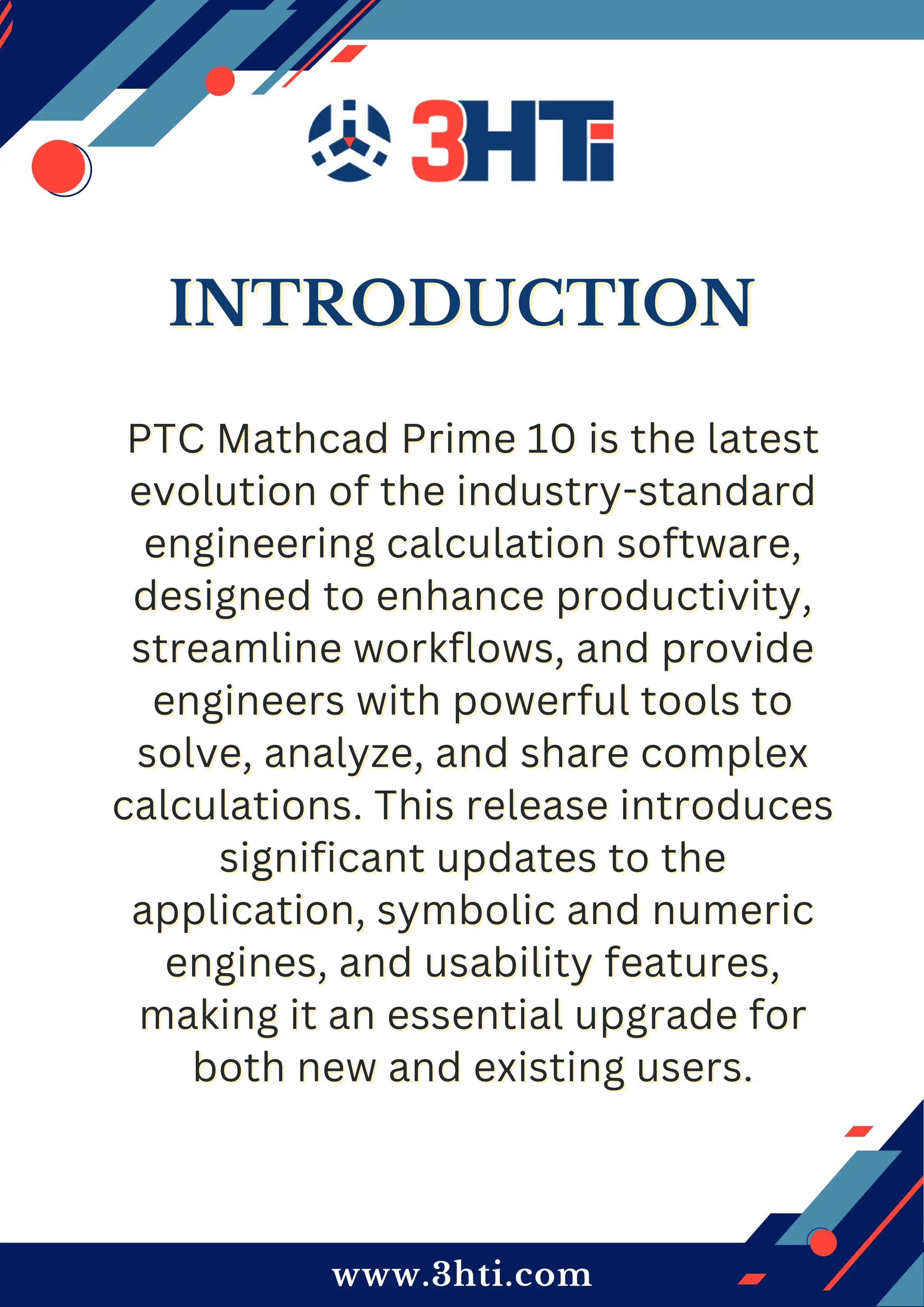 www.3hti.com
INTRODUCTION
INTRODUCTION
PTC Mathcad Prime 10 is the latest
PTC Mathcad Prime 10 is the latest
evolution of the industry-standard
evolution of the industry-standard
engineering calculation software,
engineering calculation software,
designed to enhance productivity,
designed to enhance productivity,
streamline workflows, and provide
streamline workflows, and provide
engineers with powerful tools to
engineers with powerful tools to
solve, analyze, and share complex
solve, analyze, and share complex
calculations. This release introduces
calculations. This release introduces
significant updates to the
significant updates to the
application, symbolic and numeric
application, symbolic and numeric
engines, and usability features,
engines, and usability features,
making it an essential upgrade for
making it an essential upgrade for
both new and existing users.
both new and existing users.
 