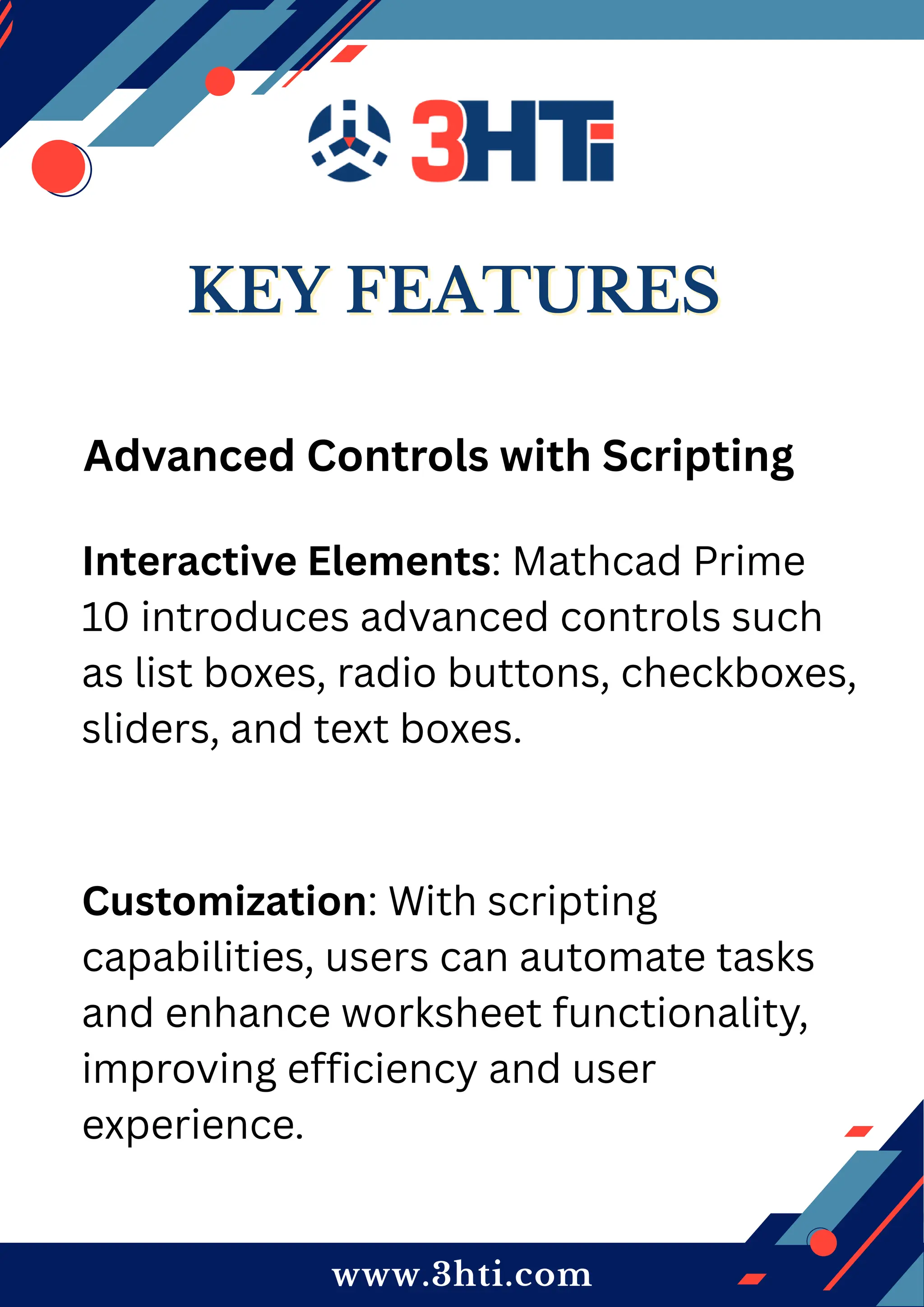www.3hti.com
KEY FEATURES
KEY FEATURES
Advanced Controls with Scripting
Interactive Elements: Mathcad Prime
10 introduces advanced controls such
as list boxes, radio buttons, checkboxes,
sliders, and text boxes.
Customization: With scripting
capabilities, users can automate tasks
and enhance worksheet functionality,
improving efficiency and user
experience.
 