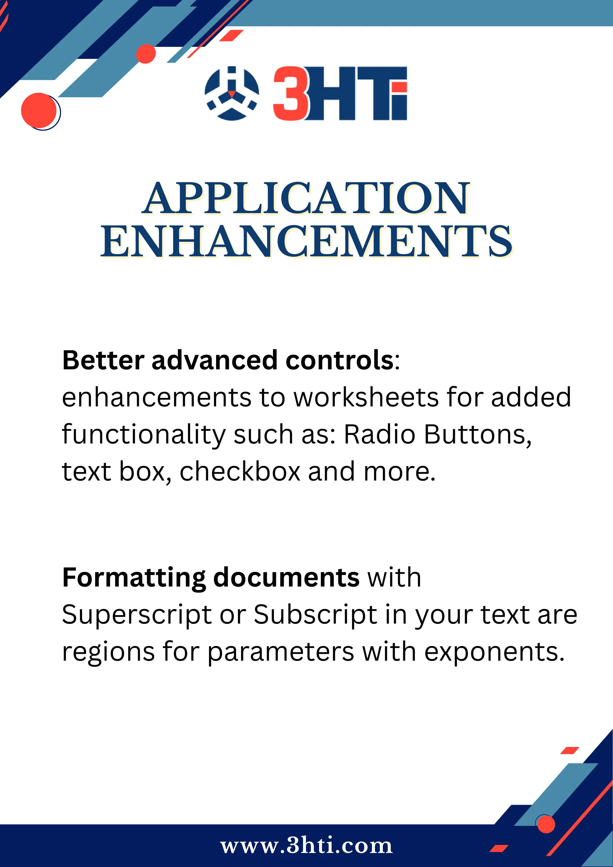 www.3hti.com
APPLICATION
APPLICATION
ENHANCEMENTS
ENHANCEMENTS
Better advanced controls:
enhancements to worksheets for added
functionality such as: Radio Buttons,
text box, checkbox and more.
Formatting documents with
Superscript or Subscript in your text are
regions for parameters with exponents.
 