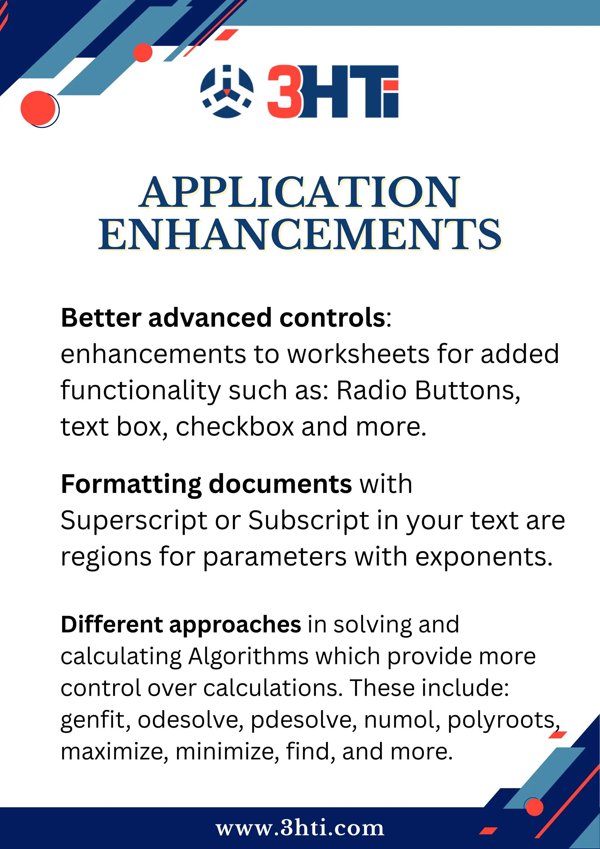 www.3hti.com
APPLICATION
APPLICATION
ENHANCEMENTS
ENHANCEMENTS
Better advanced controls:
enhancements to worksheets for added
functionality such as: Radio Buttons,
text box, checkbox and more.
Formatting documents with
Superscript or Subscript in your text are
regions for parameters with exponents.
Different approaches in solving and
calculating Algorithms which provide more
control over calculations. These include:
genfit, odesolve, pdesolve, numol, polyroots,
maximize, minimize, find, and more.
 