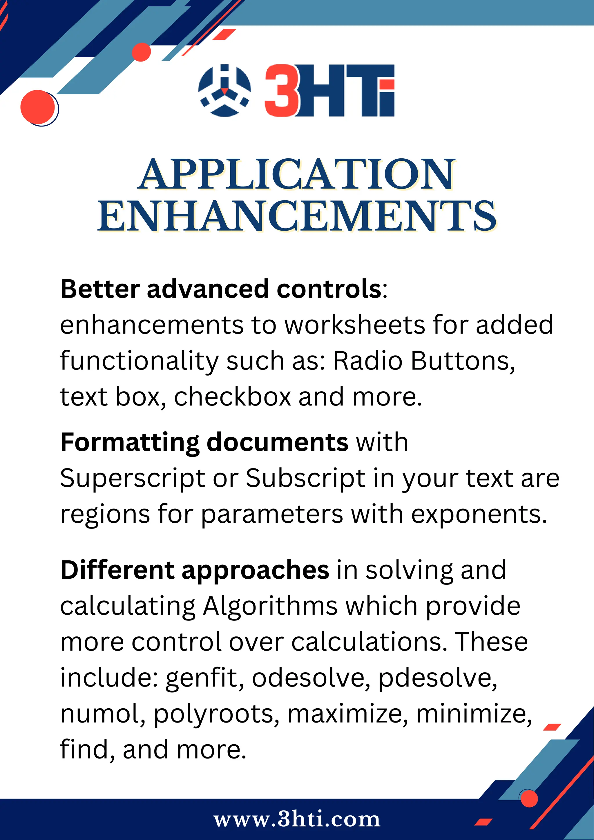 www.3hti.com
APPLICATION
APPLICATION
ENHANCEMENTS
ENHANCEMENTS
Better advanced controls:
enhancements to worksheets for added
functionality such as: Radio Buttons,
text box, checkbox and more.
Formatting documents with
Superscript or Subscript in your text are
regions for parameters with exponents.
Different approaches in solving and
calculating Algorithms which provide
more control over calculations. These
include: genfit, odesolve, pdesolve,
numol, polyroots, maximize, minimize,
find, and more.
 