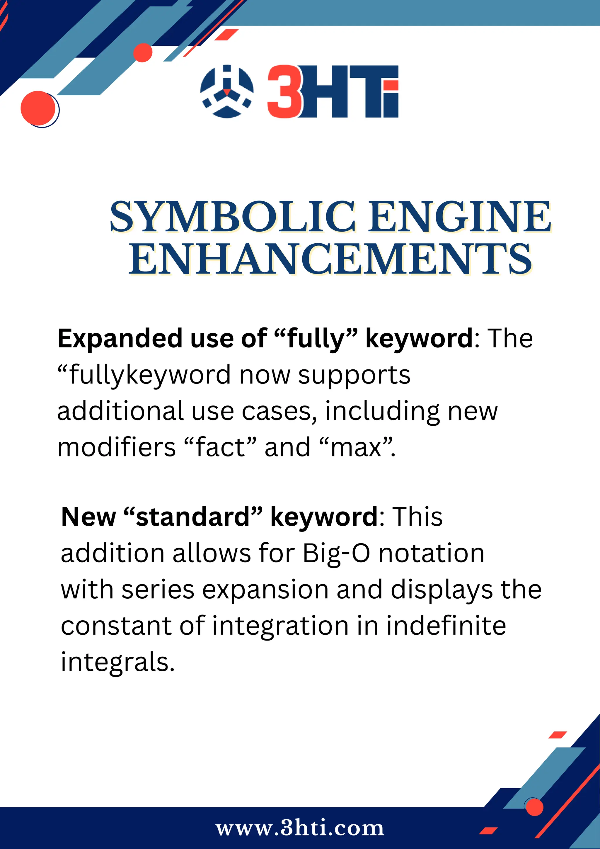 www.3hti.com
SYMBOLIC ENGINE
SYMBOLIC ENGINE
ENHANCEMENTS
ENHANCEMENTS
Expanded use of “fully” keyword: The
“fullykeyword now supports
additional use cases, including new
modifiers “fact” and “max”.
New “standard” keyword: This
addition allows for Big-O notation
with series expansion and displays the
constant of integration in indefinite
integrals.
 