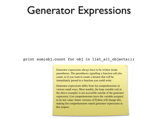 Generator Expressions



print sum(obj.count for obj in list_all_objects())

              Generator expressions always have to be written inside
              parentheses. The parentheses signalling a function call also
              count, so if you want to create a iterator that will be
              immediately passed to a function you could write:
              Generator expressions differ from list comprehensions in
              various small ways. Most notably, the loop variable (obj in
              the above example) is not accessible outside of the generator
              expression. List comprehensions leave the variable assigned
              to its last value; future versions of Python will change this,
              making list comprehensions match generator expressions in
              this respect.
 