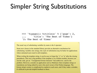 Simpler String Substitutions


          >>> '%(page)i: %(title)s' % {'page': 2,
          ...     'title': 'The Best of Times'}
          '2: The Best of Times'

  The usual way of substituting variables by name is the % operator:
  Some new classes in the standard library provide an alternative mechanism for
  substituting variables into strings; this style of substitution may be better for applications
  where untrained users need to edit templates.
  When writing the template string, it can be easy to forget the "i" or "s" after the closing
  parenthesis. This isn't a big problem if the template is in a Python module, because you
  run the code, get an ``Unsupported format character'' ValueError, and ﬁx the
  problem. However, consider an application such as Mailman where template strings or
  translations are being edited by users who aren't aware of the Python language. The
  format string's syntax is complicated to explain to such users, and if they make a mistake,
  it's difﬁcult to provide helpful feedback to them.
 