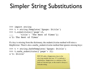 Simpler String Substitutions


>>> import string
>>> t = string.Template('$page: $title')
>>> t.substitute({'page':2,
...     'title': 'The Best of Times'})
u'2: The Best of Times'

If a key is missing from the dictionary, the substitute method will raise a
KeyError. There's also a safe_substitute method that ignores missing keys:
>>> t = string.SafeTemplate('$page: $title')
>>> t.safe_substitute({'page': 3})
u'3: $title'
                            PEP 292 adds a Template class to the
                            string module that uses "$" to indicate a
                            substitution. Template is a subclass of the
                            built-in Unicode type, so the result is always a
                            Unicode string:
 