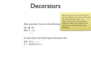Decorators
                                             Decorators must come on the line before a
                                             function deﬁnition, and can't be on the same
                                             line, meaning that @A def f(): ... is
                                             illegal. You can only decorate function
                                             deﬁnitions, either at the module level or
More generally, if you have the following:   inside a class; you can't decorate class
@A @B @C                                     deﬁnitions.
def f ():
    ...

It's equivalent to the following pre-decorator code:
def f(): ...
f = A(B(C(f)))
 
