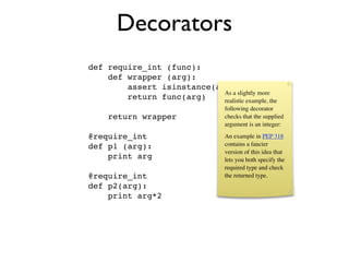 Decorators
def require_int (func):
    def wrapper (arg):
        assert isinstance(arg, int)
                            As a slightly more
        return func(arg)    realistic example, the
                                    following decorator
     return wrapper                 checks that the supplied
                                    argument is an integer:

@require_int                        An example in PEP 318
def p1 (arg):                       contains a fancier
                                    version of this idea that
    print arg                       lets you both specify the
                                    required type and check
@require_int                        the returned type.
def p2(arg):
    print arg*2
 
