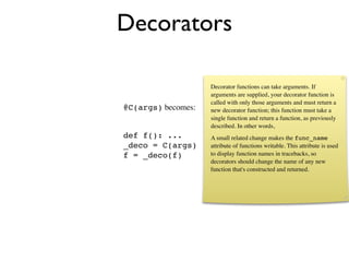 Decorators

                    Decorator functions can take arguments. If
                    arguments are supplied, your decorator function is
                    called with only those arguments and must return a
@C(args) becomes:   new decorator function; this function must take a
                    single function and return a function, as previously
                    described. In other words,
def f(): ...        A small related change makes the func_name
_deco = C(args)     attribute of functions writable. This attribute is used
f = _deco(f)        to display function names in tracebacks, so
                    decorators should change the name of any new
                    function that's constructed and returned.
 