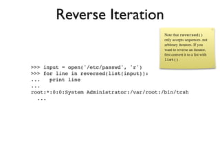 Reverse Iteration
                                           Note that reversed()
                                           only accepts sequences, not
                                           arbitrary iterators. If you
                                           want to reverse an iterator,
                                           ﬁrst convert it to a list with
                                           list().

>>> input = open('/etc/passwd', 'r')
>>> for line in reversed(list(input)):
...   print line
...
root:*:0:0:System Administrator:/var/root:/bin/tcsh
  ...
 
