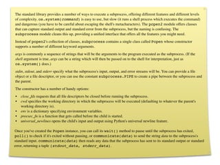 New subprocess Module
The standard library provides a number of ways to execute a subprocess, offering different features and different levels
of complexity. os.system(command) is easy to use, but slow (it runs a shell process which executes the command)
and dangerous (you have to be careful about escaping the shell's metacharacters). The popen2 module offers classes
that can capture standard output and standard error from the subprocess, but the naming is confusing. The
subprocess module cleans this up, providing a uniﬁed interface that offers all the features you might need.
Instead of popen2's collection of classes, subprocess contains a single class called Popen whose constructor
supports a number of different keyword arguments.
args is commonly a sequence of strings that will be the arguments to the program executed as the subprocess. (If the
shell argument is true, args can be a string which will then be passed on to the shell for interpretation, just as
os.system() does.)
          class Popen(args, bufsize=0, executable=one,
stdin, stdout, and stderr specify what the subprocess's input, output, and error streams will be. You can provide a ﬁle
object or
 ﬁle descriptor, or you can use the constant subprocess.PIPE to create a pipe between the subprocess and
          a            stdin=None, stdout=None, stderr=None,
the parent.
          
            preexec_fn=None, close_fds=False, shell=False,
The constructor has a cwd=None, options:
        
             number of handy env=None,            universal_newlines=False,
•   close_fds requestsstartupinfo=None,before running the subprocess.
         
            that all ﬁle descriptors be closed creationflags=0):
•   cwd speciﬁes the working directory in which the subprocess will be executed (defaulting to whatever the parent's
    working directory is).
•   env is a dictionary specifying environment variables.
•   preexec_fn is a function that gets called before the child is started.
•   universal_newlines opens the child's input and output using Python's universal newline feature.

Once you've created the Popen instance, you can call its wait() method to pause until the subprocess has exited,
poll() to check if it's exited without pausing, or communicate(data) to send the string data to the subprocess's
standard input. communicate(data) then reads any data that the subprocess has sent to its standard output or standard
error, returning a tuple (stdout_data, stderr_data).
 