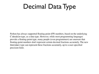 Decimal Data Type


Python has always supported ﬂoating-point (FP) numbers, based on the underlying
C double type, as a data type. However, while most programming languages
provide a ﬂoating-point type, many people (even programmers) are unaware that
ﬂoating-point numbers don't represent certain decimal fractions accurately. The new
Decimal type can represent these fractions accurately, up to a user-speciﬁed
precision limit.
 