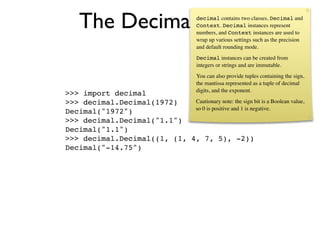 The Decimal type                      decimal contains two classes, Decimal and
                                          Context. Decimal instances represent
                                          numbers, and Context instances are used to
                                          wrap up various settings such as the precision
                                          and default rounding mode.
                                          Decimal instances can be created from
                                          integers or strings and are immutable.
                                          You can also provide tuples containing the sign,
                                          the mantissa represented as a tuple of decimal
                                          digits, and the exponent.
>>> import decimal
>>> decimal.Decimal(1972)    Cautionary note: the sign bit is a Boolean value,
                             so 0 is positive and 1 is negative.
Decimal("1972")
>>> decimal.Decimal("1.1")
Decimal("1.1")
>>> decimal.Decimal((1, (1, 4, 7, 5), -2))
Decimal("-14.75")
 