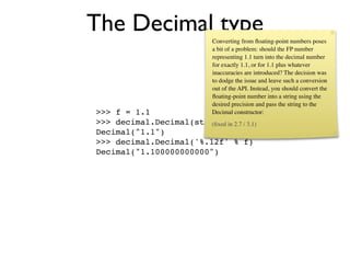 The Decimal type            Converting from ﬂoating-point numbers poses
                            a bit of a problem: should the FP number
                            representing 1.1 turn into the decimal number
                            for exactly 1.1, or for 1.1 plus whatever
                            inaccuracies are introduced? The decision was
                            to dodge the issue and leave such a conversion
                            out of the API. Instead, you should convert the
                            ﬂoating-point number into a string using the
                            desired precision and pass the string to the
>>> f = 1.1                 Decimal constructor:
>>> decimal.Decimal(str(f))in 2.7 / 3.1)
                        (ﬁxed
Decimal("1.1")
>>> decimal.Decimal('%.12f' % f)
Decimal("1.100000000000")
 