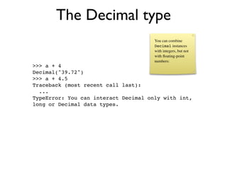 The Decimal type
                                      You can combine
                                      Decimal instances
                                      with integers, but not
                                      with ﬂoating-point
                                      numbers:
>>> a + 4
Decimal("39.72")
>>> a + 4.5
Traceback (most recent call last):
  ...
TypeError: You can interact Decimal only with int,
long or Decimal data types.
 