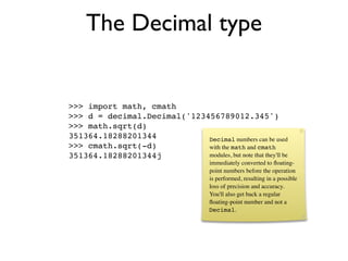 The Decimal type


>>> import math, cmath
>>> d = decimal.Decimal('123456789012.345')
>>> math.sqrt(d)
351364.18288201344           Decimal numbers can be used
>>> cmath.sqrt(-d)           with the math and cmath
351364.18288201344j          modules, but note that they'll be
                                       immediately converted to ﬂoating-
                                       point numbers before the operation
                                       is performed, resulting in a possible
                                       loss of precision and accuracy.
                                       You'll also get back a regular
                                       ﬂoating-point number and not a
                                       Decimal.
 