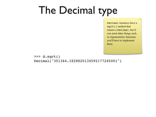 The Decimal type
                                 Decimal instances have a
                                 sqrt() method that
                                 returns a Decimal, but if
                                 you need other things such
                                 as trigonometric functions
                                 you'll have to implement
                                 them.



>>> d.sqrt()
Decimal("351364.1828820134592177245001")
 