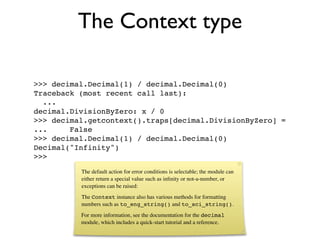 The Context type

>>> decimal.Decimal(1) / decimal.Decimal(0)
Traceback (most recent call last):
  ...
decimal.DivisionByZero: x / 0
>>> decimal.getcontext().traps[decimal.DivisionByZero] =
...     False
>>> decimal.Decimal(1) / decimal.Decimal(0)
Decimal("Infinity")
>>>
          The default action for error conditions is selectable; the module can
          either return a special value such as inﬁnity or not-a-number, or
          exceptions can be raised:
          The Context instance also has various methods for formatting
          numbers such as to_eng_string() and to_sci_string().
          For more information, see the documentation for the decimal
          module, which includes a quick-start tutorial and a reference.
 